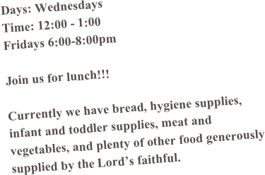 Days: Wednesdays
Time: 12:00 - 1:00
Fridays 6:00-8:00pm

Join us for lunch!!!

Currently we have bread, hygiene supplies, infant and toddler supplies, meat and vegetables, and plenty of other food generously supplied by the Lord’s faithful. 
